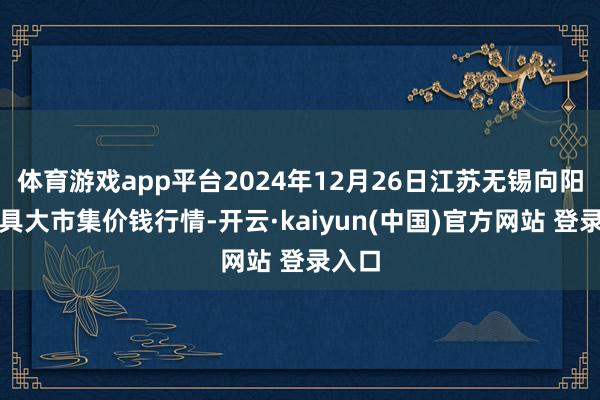 体育游戏app平台2024年12月26日江苏无锡向阳农家具大市集价钱行情-开云·kaiyun(中国)官方网站 登录入口