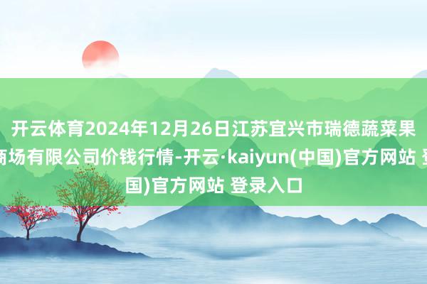 开云体育2024年12月26日江苏宜兴市瑞德蔬菜果品批发商场有限公司价钱行情-开云·kaiyun(中国)官方网站 登录入口