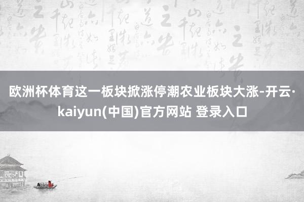 欧洲杯体育　　这一板块掀涨停潮　　农业板块大涨-开云·kaiyun(中国)官方网站 登录入口