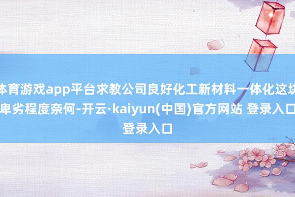 体育游戏app平台求教公司良好化工新材料一体化这块卑劣程度奈何-开云·kaiyun(中国)官方网站 登录入口