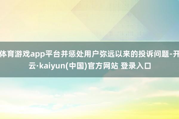 体育游戏app平台并惩处用户弥远以来的投诉问题-开云·kaiyun(中国)官方网站 登录入口