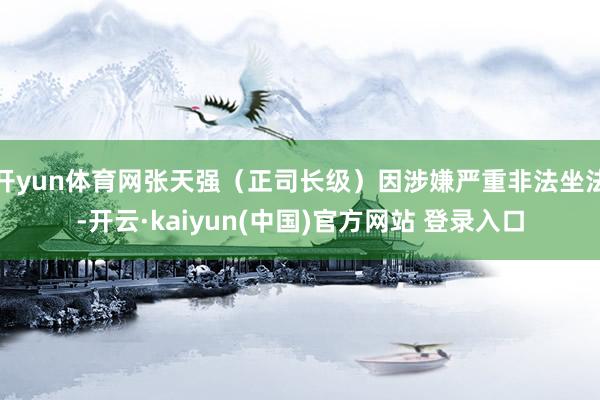 开yun体育网张天强（正司长级）因涉嫌严重非法坐法-开云·kaiyun(中国)官方网站 登录入口