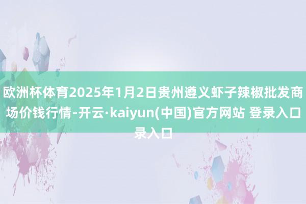 欧洲杯体育2025年1月2日贵州遵义虾子辣椒批发商场价钱行情-开云·kaiyun(中国)官方网站 登录入口