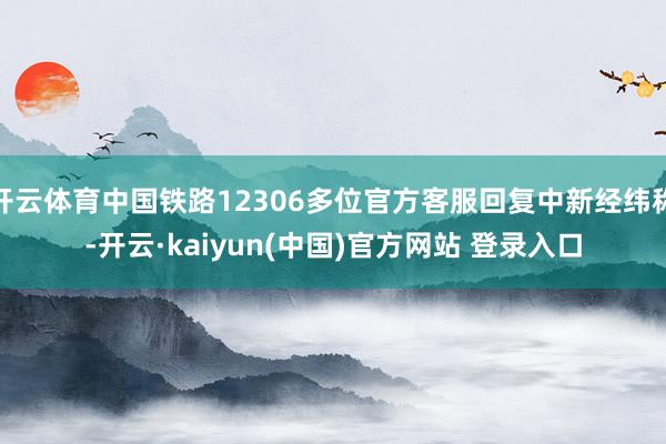 开云体育中国铁路12306多位官方客服回复中新经纬称-开云·kaiyun(中国)官方网站 登录入口