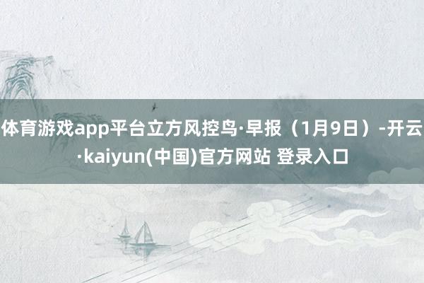 体育游戏app平台立方风控鸟·早报（1月9日）-开云·kaiyun(中国)官方网站 登录入口