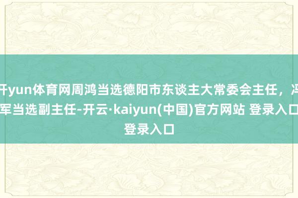 开yun体育网周鸿当选德阳市东谈主大常委会主任，冯军当选副主任-开云·kaiyun(中国)官方网站 登录入口