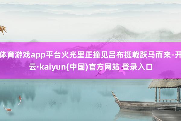 体育游戏app平台火光里正撞见吕布挺戟跃马而来-开云·kaiyun(中国)官方网站 登录入口