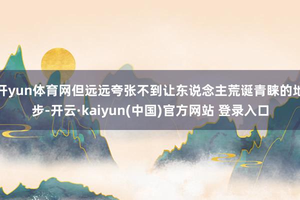 开yun体育网但远远夸张不到让东说念主荒诞青睐的地步-开云·kaiyun(中国)官方网站 登录入口