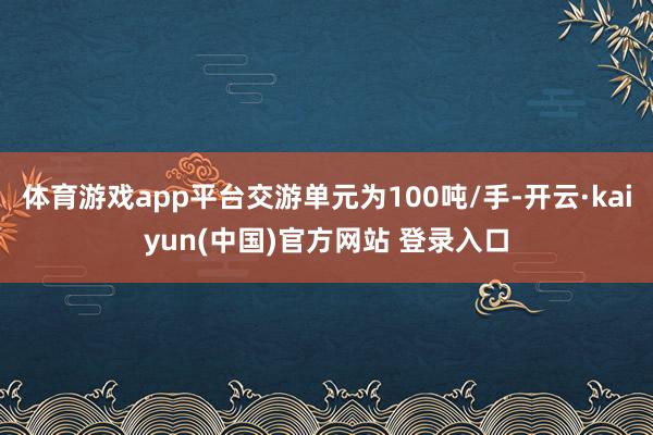 体育游戏app平台交游单元为100吨/手-开云·kaiyun(中国)官方网站 登录入口