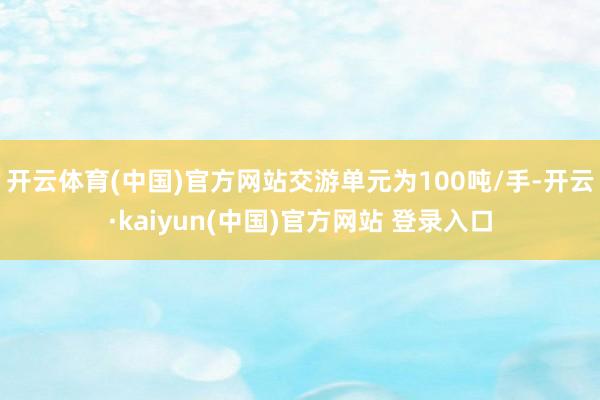 开云体育(中国)官方网站交游单元为100吨/手-开云·kaiyun(中国)官方网站 登录入口