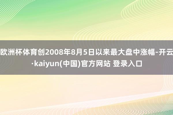 欧洲杯体育创2008年8月5日以来最大盘中涨幅-开云·kaiyun(中国)官方网站 登录入口