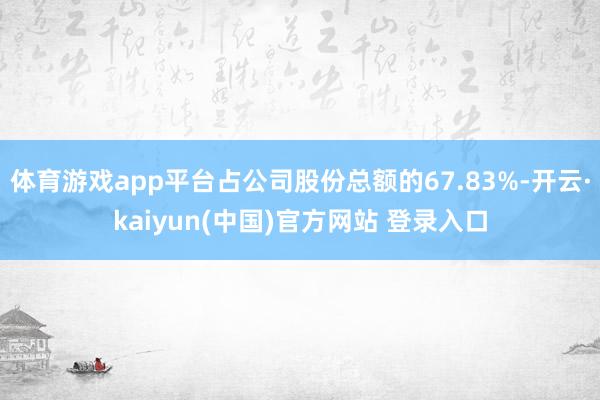 体育游戏app平台占公司股份总额的67.83%-开云·kaiyun(中国)官方网站 登录入口