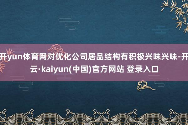 开yun体育网对优化公司居品结构有积极兴味兴味-开云·kaiyun(中国)官方网站 登录入口