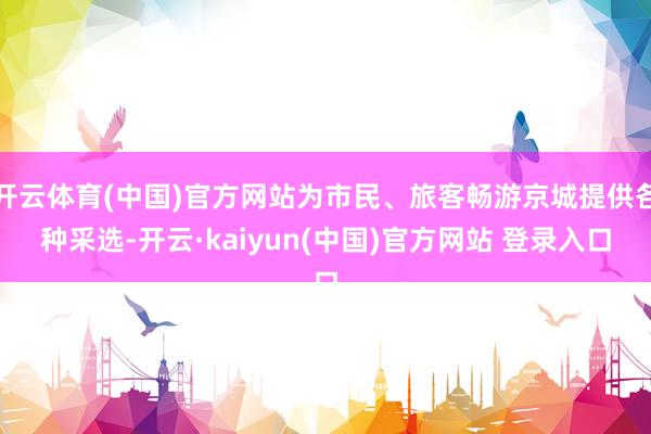 开云体育(中国)官方网站为市民、旅客畅游京城提供各种采选-开云·kaiyun(中国)官方网站 登录入口