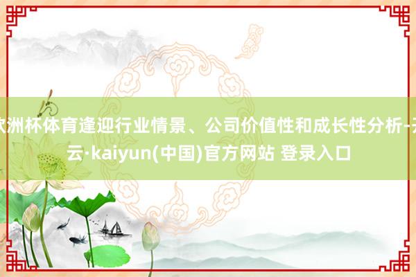 欧洲杯体育逢迎行业情景、公司价值性和成长性分析-开云·kaiyun(中国)官方网站 登录入口