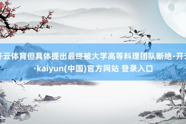 开云体育但具体提出最终被大学高等料理团队断绝-开云·kaiyun(中国)官方网站 登录入口