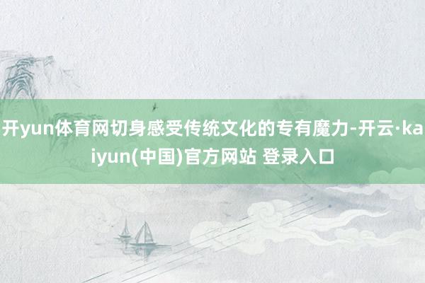 开yun体育网切身感受传统文化的专有魔力-开云·kaiyun(中国)官方网站 登录入口