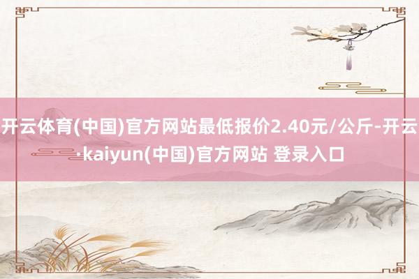 开云体育(中国)官方网站最低报价2.40元/公斤-开云·kaiyun(中国)官方网站 登录入口