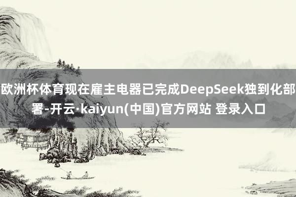 欧洲杯体育现在雇主电器已完成DeepSeek独到化部署-开云·kaiyun(中国)官方网站 登录入口