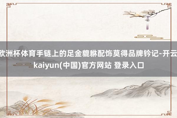 欧洲杯体育手链上的足金貔貅配饰莫得品牌钤记-开云·kaiyun(中国)官方网站 登录入口