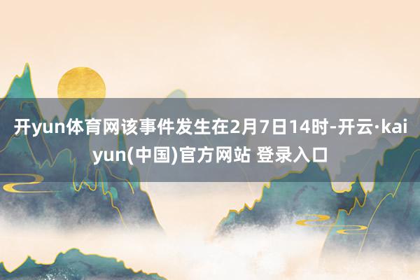 开yun体育网该事件发生在2月7日14时-开云·kaiyun(中国)官方网站 登录入口